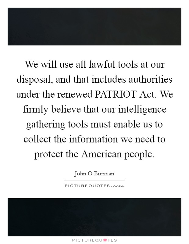 We will use all lawful tools at our disposal, and that includes authorities under the renewed PATRIOT Act. We firmly believe that our intelligence gathering tools must enable us to collect the information we need to protect the American people Picture Quote #1