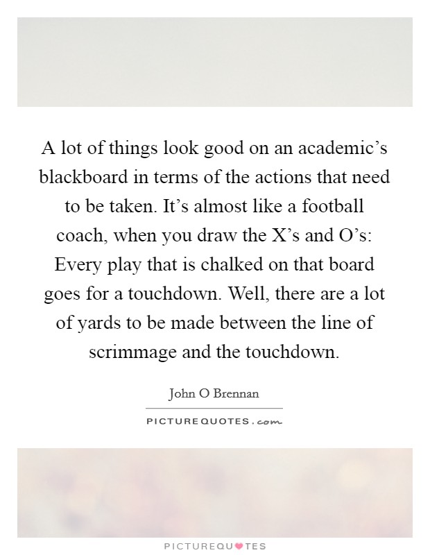 A lot of things look good on an academic's blackboard in terms of the actions that need to be taken. It's almost like a football coach, when you draw the X's and O's: Every play that is chalked on that board goes for a touchdown. Well, there are a lot of yards to be made between the line of scrimmage and the touchdown Picture Quote #1