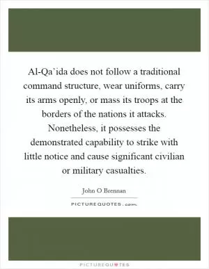 Al-Qa’ida does not follow a traditional command structure, wear uniforms, carry its arms openly, or mass its troops at the borders of the nations it attacks. Nonetheless, it possesses the demonstrated capability to strike with little notice and cause significant civilian or military casualties Picture Quote #1