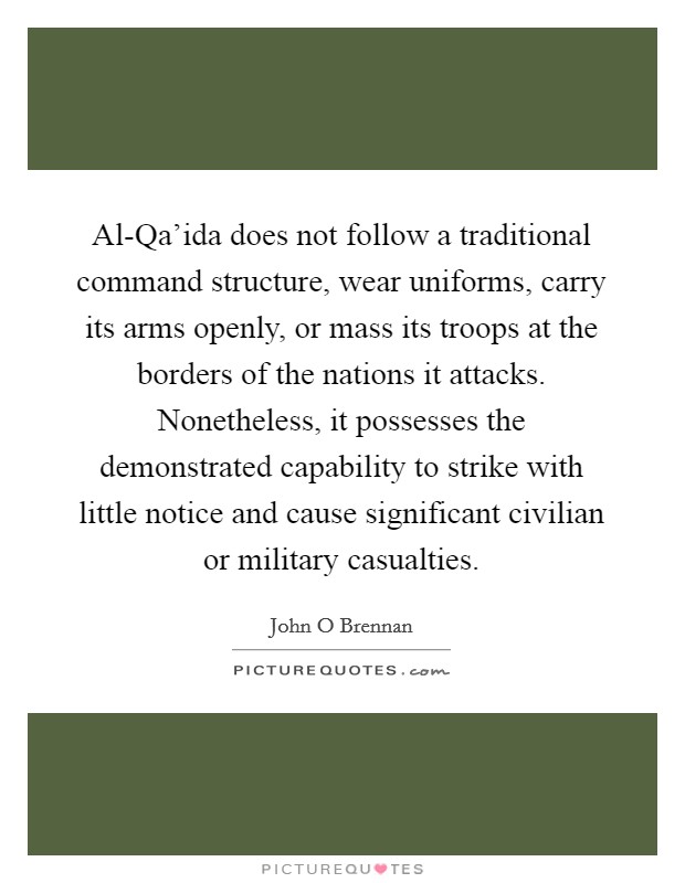 Al-Qa'ida does not follow a traditional command structure, wear uniforms, carry its arms openly, or mass its troops at the borders of the nations it attacks. Nonetheless, it possesses the demonstrated capability to strike with little notice and cause significant civilian or military casualties Picture Quote #1
