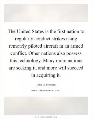 The United States is the first nation to regularly conduct strikes using remotely piloted aircraft in an armed conflict. Other nations also possess this technology. Many more nations are seeking it, and more will succeed in acquiring it Picture Quote #1