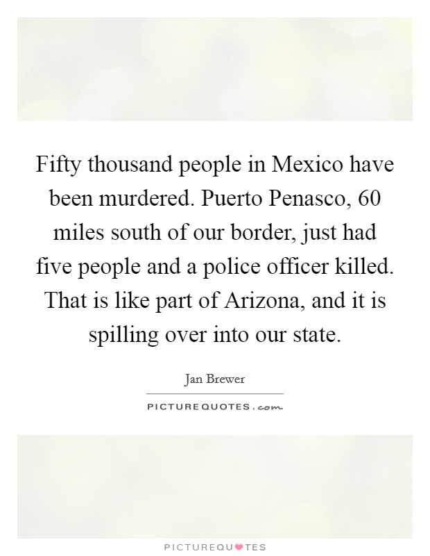 Fifty thousand people in Mexico have been murdered. Puerto Penasco, 60 miles south of our border, just had five people and a police officer killed. That is like part of Arizona, and it is spilling over into our state Picture Quote #1