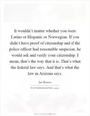 It wouldn’t matter whether you were Latino or Hispanic or Norwegian. If you didn’t have proof of citizenship and if the police officer had reasonable suspicion, he would ask and verify your citizenship. I mean, that’s the way that it is. That’s what the federal law says. And that’s what the law in Arizona says Picture Quote #1