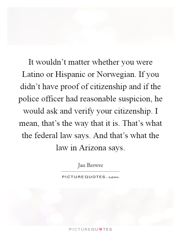 It wouldn't matter whether you were Latino or Hispanic or Norwegian. If you didn't have proof of citizenship and if the police officer had reasonable suspicion, he would ask and verify your citizenship. I mean, that's the way that it is. That's what the federal law says. And that's what the law in Arizona says Picture Quote #1