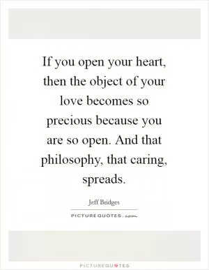 If you open your heart, then the object of your love becomes so precious because you are so open. And that philosophy, that caring, spreads Picture Quote #1