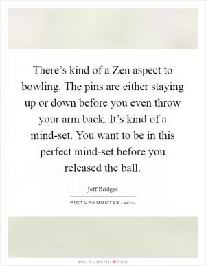 There’s kind of a Zen aspect to bowling. The pins are either staying up or down before you even throw your arm back. It’s kind of a mind-set. You want to be in this perfect mind-set before you released the ball Picture Quote #1
