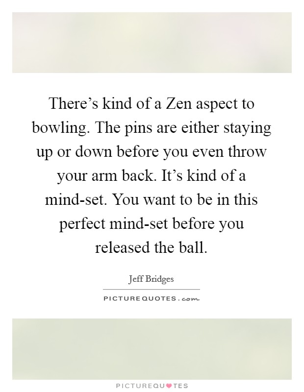 There's kind of a Zen aspect to bowling. The pins are either staying up or down before you even throw your arm back. It's kind of a mind-set. You want to be in this perfect mind-set before you released the ball Picture Quote #1