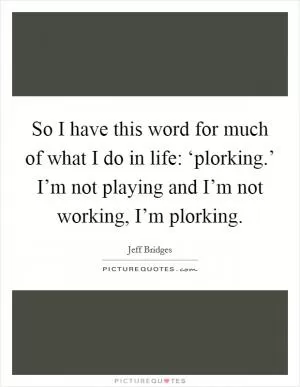 So I have this word for much of what I do in life: ‘plorking.’ I’m not playing and I’m not working, I’m plorking Picture Quote #1
