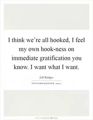 I think we’re all hooked, I feel my own hook-ness on immediate gratification you know. I want what I want Picture Quote #1