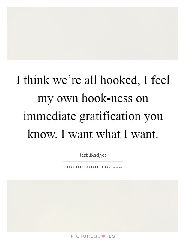 I think we're all hooked, I feel my own hook-ness on immediate gratification you know. I want what I want Picture Quote #1