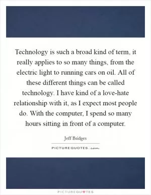 Technology is such a broad kind of term, it really applies to so many things, from the electric light to running cars on oil. All of these different things can be called technology. I have kind of a love-hate relationship with it, as I expect most people do. With the computer, I spend so many hours sitting in front of a computer Picture Quote #1