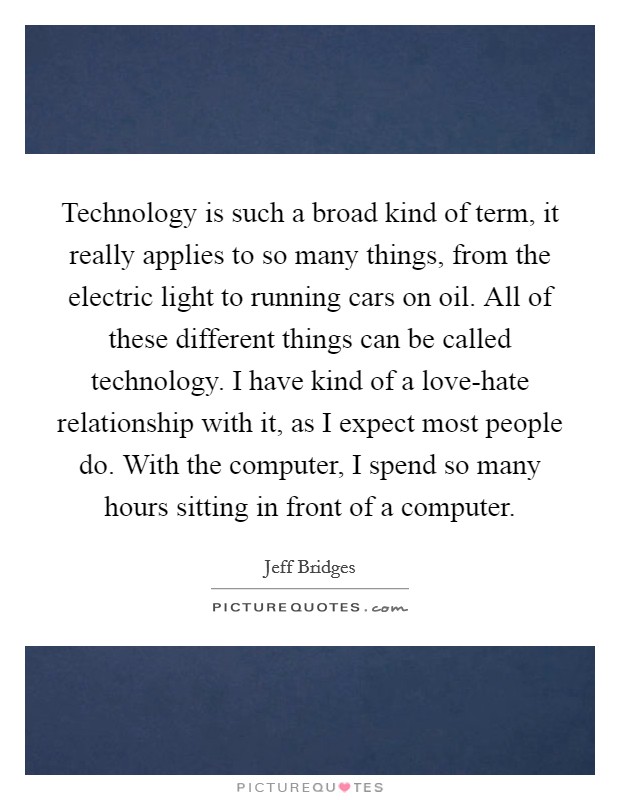 Technology is such a broad kind of term, it really applies to so many things, from the electric light to running cars on oil. All of these different things can be called technology. I have kind of a love-hate relationship with it, as I expect most people do. With the computer, I spend so many hours sitting in front of a computer Picture Quote #1