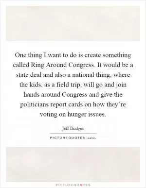 One thing I want to do is create something called Ring Around Congress. It would be a state deal and also a national thing, where the kids, as a field trip, will go and join hands around Congress and give the politicians report cards on how they’re voting on hunger issues Picture Quote #1