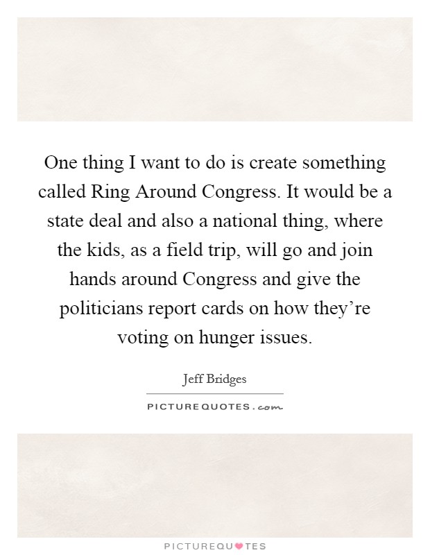 One thing I want to do is create something called Ring Around Congress. It would be a state deal and also a national thing, where the kids, as a field trip, will go and join hands around Congress and give the politicians report cards on how they're voting on hunger issues Picture Quote #1