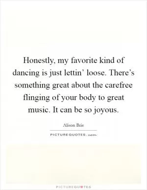 Honestly, my favorite kind of dancing is just lettin’ loose. There’s something great about the carefree flinging of your body to great music. It can be so joyous Picture Quote #1