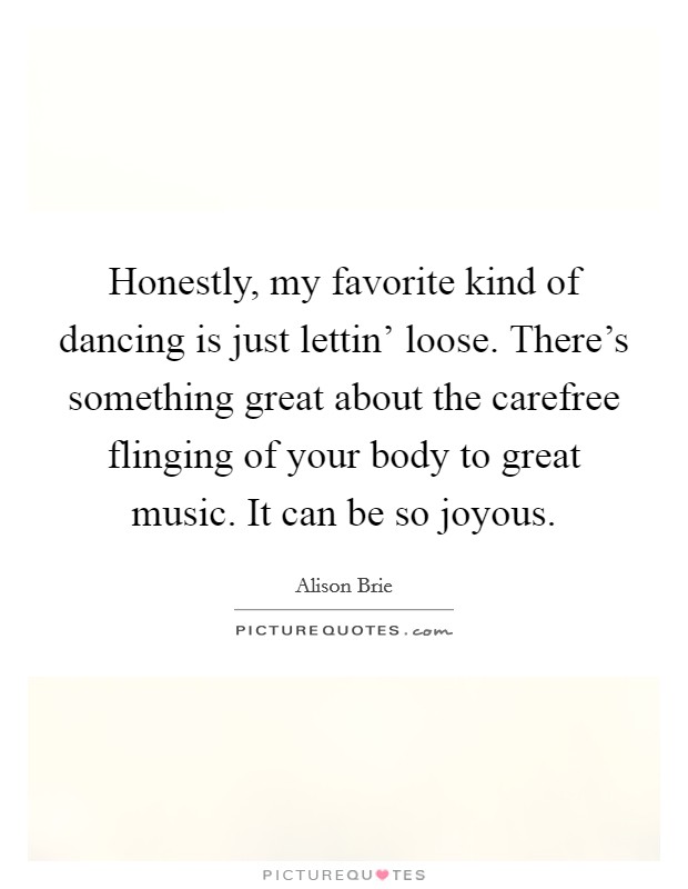 Honestly, my favorite kind of dancing is just lettin' loose. There's something great about the carefree flinging of your body to great music. It can be so joyous Picture Quote #1