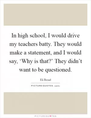 In high school, I would drive my teachers batty. They would make a statement, and I would say, ‘Why is that?’ They didn’t want to be questioned Picture Quote #1
