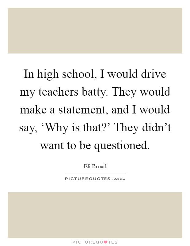 In high school, I would drive my teachers batty. They would make a statement, and I would say, ‘Why is that?' They didn't want to be questioned Picture Quote #1