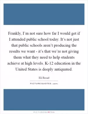 Frankly, I’m not sure how far I would get if I attended public school today. It’s not just that public schools aren’t producing the results we want - it’s that we’re not giving them what they need to help students achieve at high levels. K-12 education in the United States is deeply antiquated Picture Quote #1