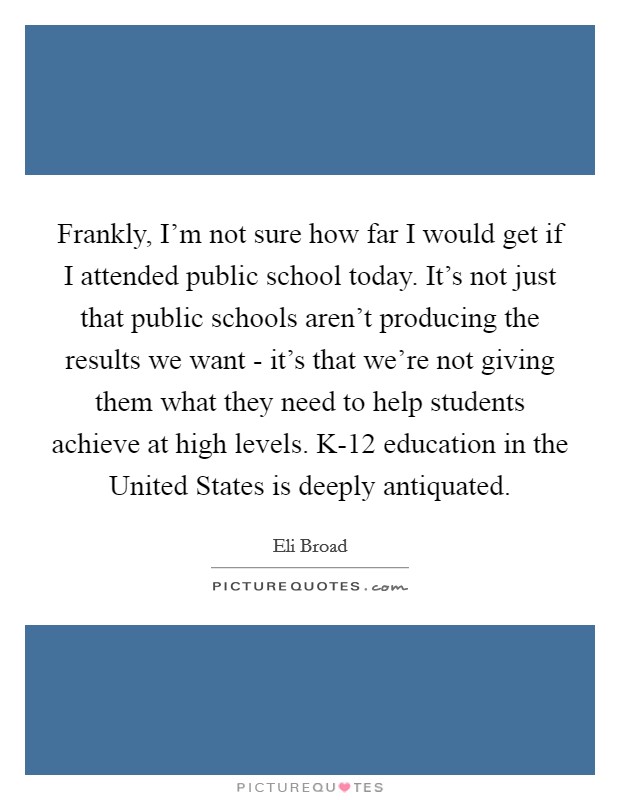 Frankly, I'm not sure how far I would get if I attended public school today. It's not just that public schools aren't producing the results we want - it's that we're not giving them what they need to help students achieve at high levels. K-12 education in the United States is deeply antiquated Picture Quote #1