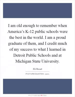 I am old enough to remember when America’s K-12 public schools were the best in the world. I am a proud graduate of them, and I credit much of my success to what I learned in Detroit Public Schools and at Michigan State University Picture Quote #1