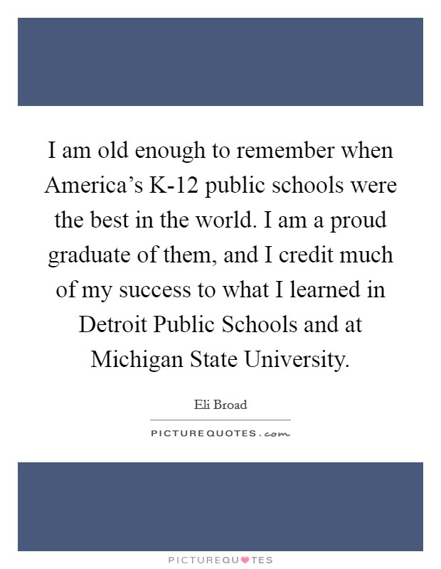 I am old enough to remember when America's K-12 public schools were the best in the world. I am a proud graduate of them, and I credit much of my success to what I learned in Detroit Public Schools and at Michigan State University Picture Quote #1