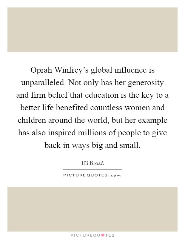 Oprah Winfrey's global influence is unparalleled. Not only has her generosity and firm belief that education is the key to a better life benefited countless women and children around the world, but her example has also inspired millions of people to give back in ways big and small Picture Quote #1