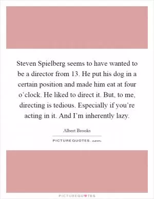 Steven Spielberg seems to have wanted to be a director from 13. He put his dog in a certain position and made him eat at four o’clock. He liked to direct it. But, to me, directing is tedious. Especially if you’re acting in it. And I’m inherently lazy Picture Quote #1