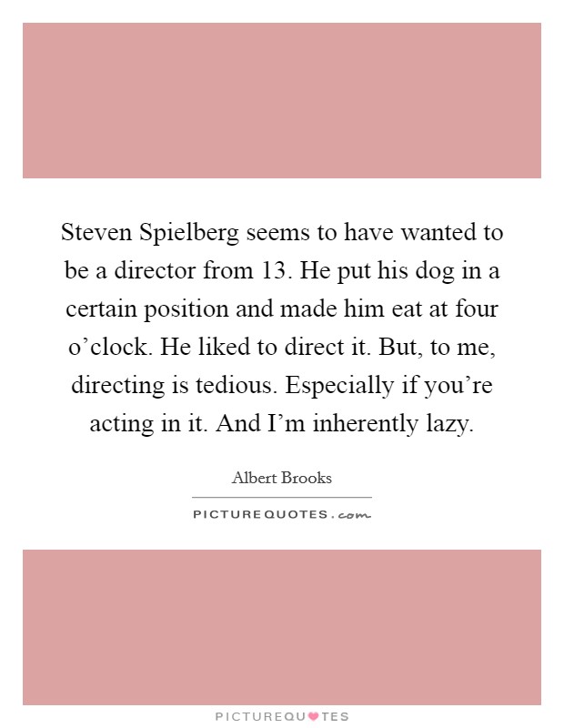 Steven Spielberg seems to have wanted to be a director from 13. He put his dog in a certain position and made him eat at four o'clock. He liked to direct it. But, to me, directing is tedious. Especially if you're acting in it. And I'm inherently lazy Picture Quote #1