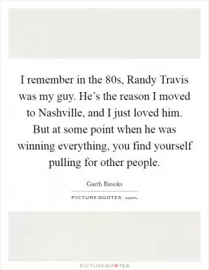 I remember in the  80s, Randy Travis was my guy. He’s the reason I moved to Nashville, and I just loved him. But at some point when he was winning everything, you find yourself pulling for other people Picture Quote #1