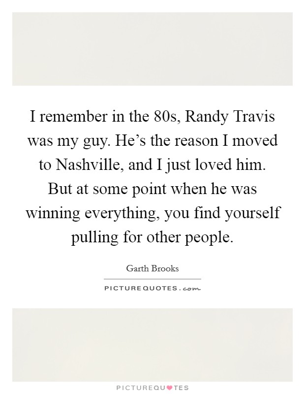 I remember in the  80s, Randy Travis was my guy. He's the reason I moved to Nashville, and I just loved him. But at some point when he was winning everything, you find yourself pulling for other people Picture Quote #1