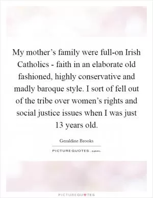 My mother’s family were full-on Irish Catholics - faith in an elaborate old fashioned, highly conservative and madly baroque style. I sort of fell out of the tribe over women’s rights and social justice issues when I was just 13 years old Picture Quote #1