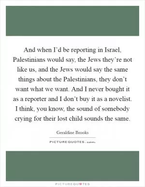 And when I’d be reporting in Israel, Palestinians would say, the Jews they’re not like us, and the Jews would say the same things about the Palestinians, they don’t want what we want. And I never bought it as a reporter and I don’t buy it as a novelist. I think, you know, the sound of somebody crying for their lost child sounds the same Picture Quote #1