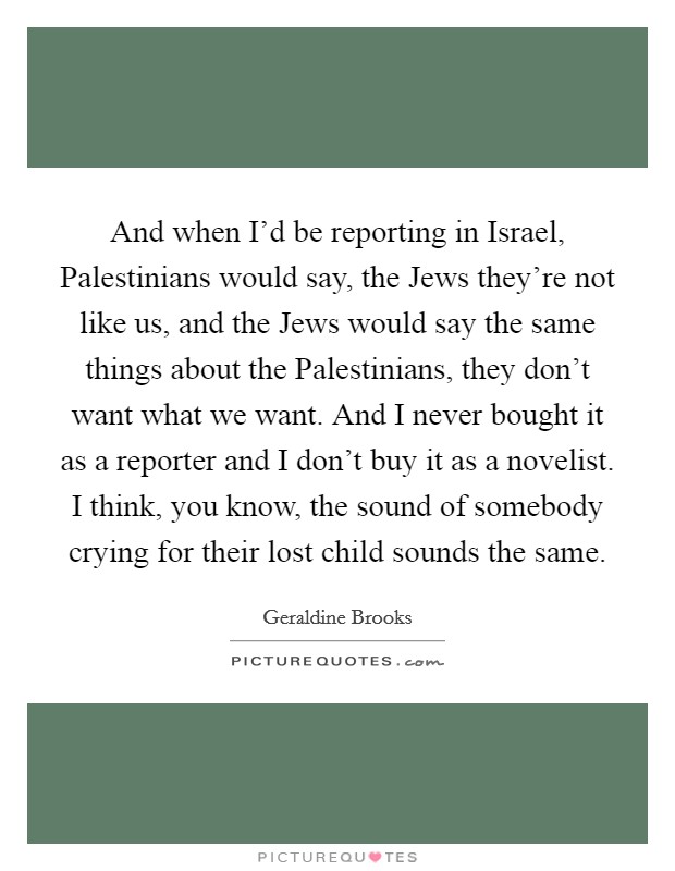 And when I'd be reporting in Israel, Palestinians would say, the Jews they're not like us, and the Jews would say the same things about the Palestinians, they don't want what we want. And I never bought it as a reporter and I don't buy it as a novelist. I think, you know, the sound of somebody crying for their lost child sounds the same Picture Quote #1