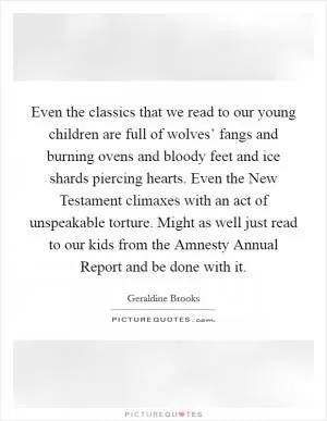 Even the classics that we read to our young children are full of wolves’ fangs and burning ovens and bloody feet and ice shards piercing hearts. Even the New Testament climaxes with an act of unspeakable torture. Might as well just read to our kids from the Amnesty Annual Report and be done with it Picture Quote #1