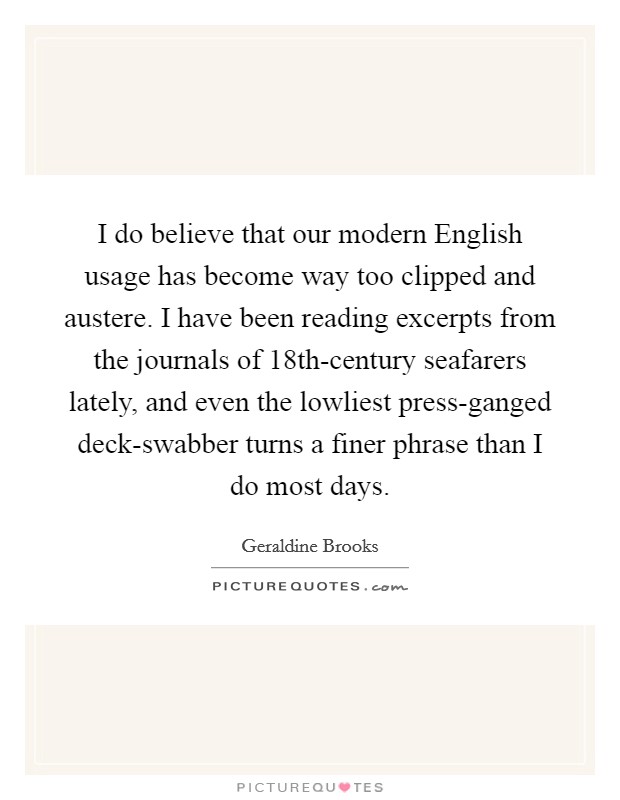 I do believe that our modern English usage has become way too clipped and austere. I have been reading excerpts from the journals of 18th-century seafarers lately, and even the lowliest press-ganged deck-swabber turns a finer phrase than I do most days Picture Quote #1