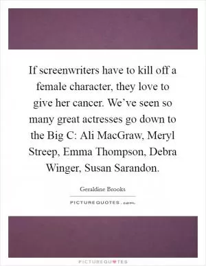 If screenwriters have to kill off a female character, they love to give her cancer. We’ve seen so many great actresses go down to the Big C: Ali MacGraw, Meryl Streep, Emma Thompson, Debra Winger, Susan Sarandon Picture Quote #1