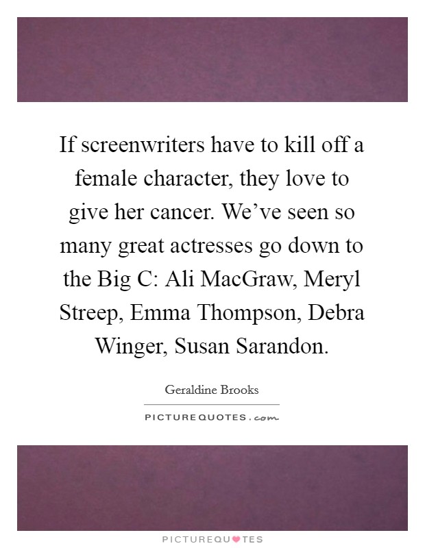 If screenwriters have to kill off a female character, they love to give her cancer. We've seen so many great actresses go down to the Big C: Ali MacGraw, Meryl Streep, Emma Thompson, Debra Winger, Susan Sarandon Picture Quote #1