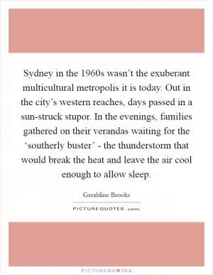 Sydney in the 1960s wasn’t the exuberant multicultural metropolis it is today. Out in the city’s western reaches, days passed in a sun-struck stupor. In the evenings, families gathered on their verandas waiting for the ‘southerly buster’ - the thunderstorm that would break the heat and leave the air cool enough to allow sleep Picture Quote #1