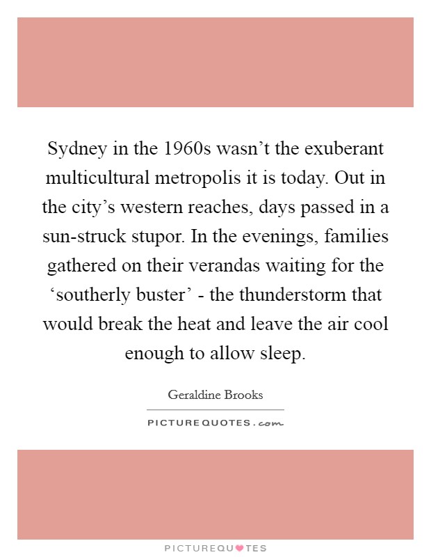 Sydney in the 1960s wasn't the exuberant multicultural metropolis it is today. Out in the city's western reaches, days passed in a sun-struck stupor. In the evenings, families gathered on their verandas waiting for the ‘southerly buster' - the thunderstorm that would break the heat and leave the air cool enough to allow sleep Picture Quote #1