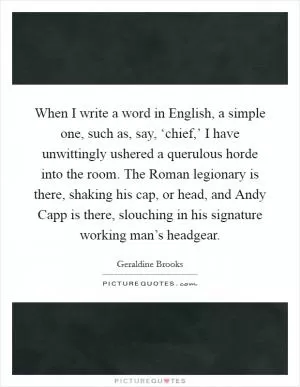 When I write a word in English, a simple one, such as, say, ‘chief,’ I have unwittingly ushered a querulous horde into the room. The Roman legionary is there, shaking his cap, or head, and Andy Capp is there, slouching in his signature working man’s headgear Picture Quote #1
