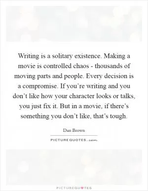 Writing is a solitary existence. Making a movie is controlled chaos - thousands of moving parts and people. Every decision is a compromise. If you’re writing and you don’t like how your character looks or talks, you just fix it. But in a movie, if there’s something you don’t like, that’s tough Picture Quote #1