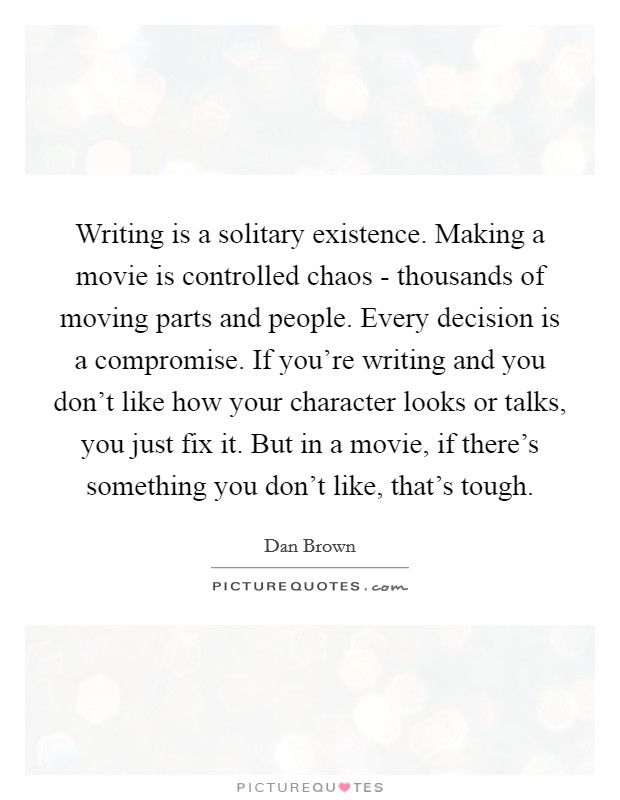 Writing is a solitary existence. Making a movie is controlled chaos - thousands of moving parts and people. Every decision is a compromise. If you're writing and you don't like how your character looks or talks, you just fix it. But in a movie, if there's something you don't like, that's tough Picture Quote #1