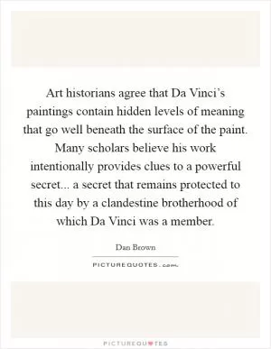 Art historians agree that Da Vinci’s paintings contain hidden levels of meaning that go well beneath the surface of the paint. Many scholars believe his work intentionally provides clues to a powerful secret... a secret that remains protected to this day by a clandestine brotherhood of which Da Vinci was a member Picture Quote #1