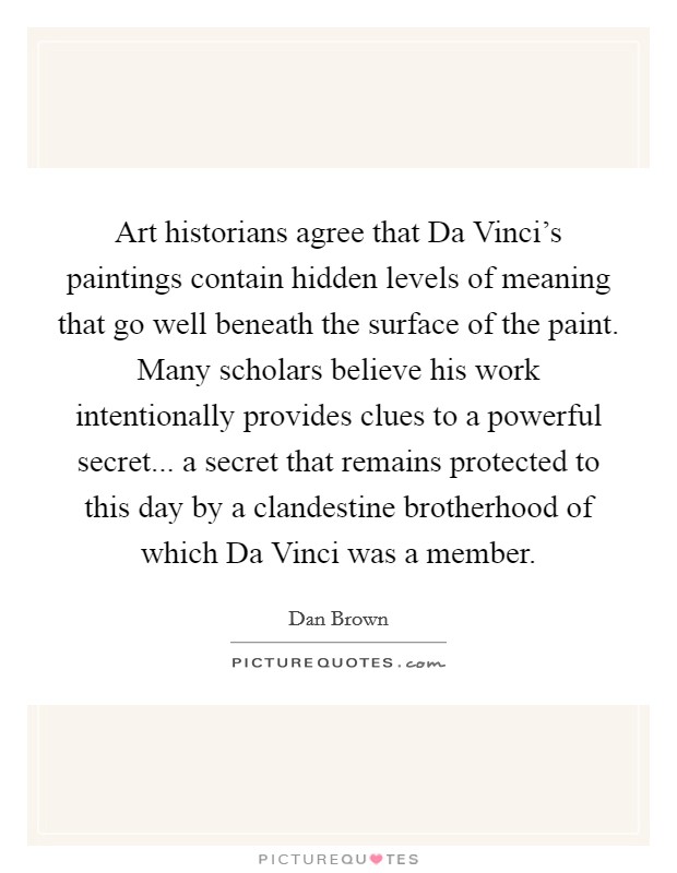 Art historians agree that Da Vinci's paintings contain hidden levels of meaning that go well beneath the surface of the paint. Many scholars believe his work intentionally provides clues to a powerful secret... a secret that remains protected to this day by a clandestine brotherhood of which Da Vinci was a member Picture Quote #1