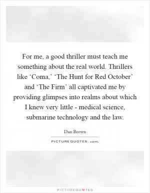 For me, a good thriller must teach me something about the real world. Thrillers like ‘Coma,’ ‘The Hunt for Red October’ and ‘The Firm’ all captivated me by providing glimpses into realms about which I knew very little - medical science, submarine technology and the law Picture Quote #1