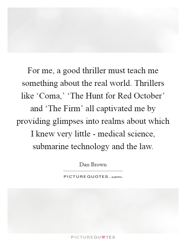 For me, a good thriller must teach me something about the real world. Thrillers like ‘Coma,' ‘The Hunt for Red October' and ‘The Firm' all captivated me by providing glimpses into realms about which I knew very little - medical science, submarine technology and the law Picture Quote #1