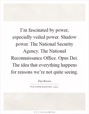 I’m fascinated by power, especially veiled power. Shadow power. The National Security Agency. The National Reconnaissance Office. Opus Dei. The idea that everything happens for reasons we’re not quite seeing Picture Quote #1