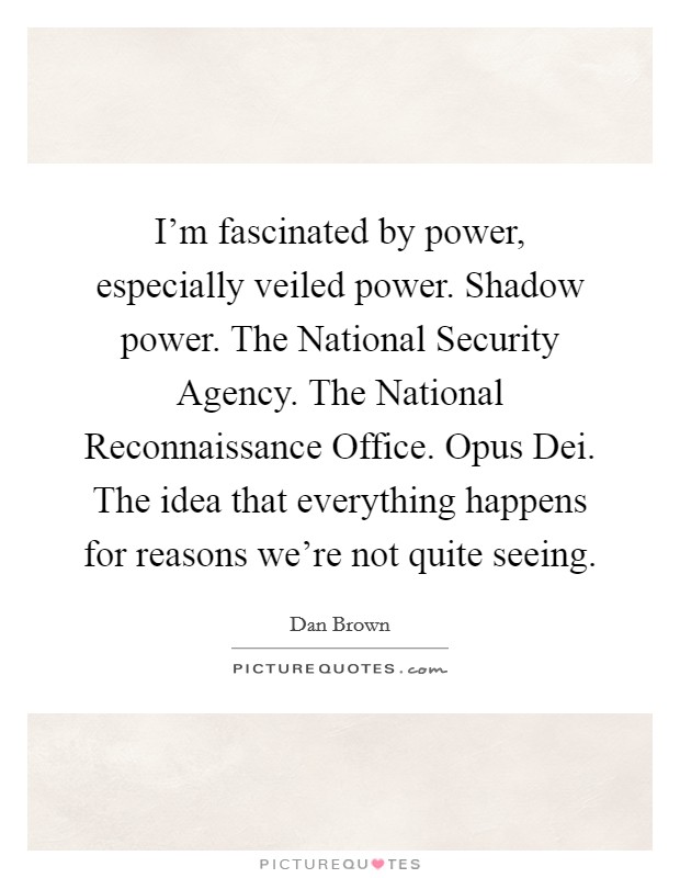 I'm fascinated by power, especially veiled power. Shadow power. The National Security Agency. The National Reconnaissance Office. Opus Dei. The idea that everything happens for reasons we're not quite seeing Picture Quote #1