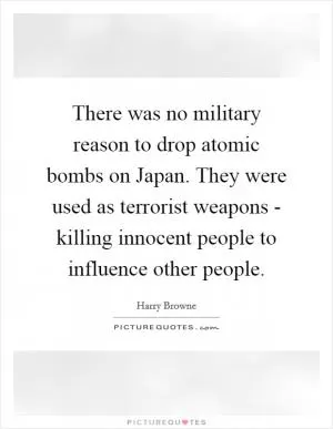 There was no military reason to drop atomic bombs on Japan. They were used as terrorist weapons - killing innocent people to influence other people Picture Quote #1